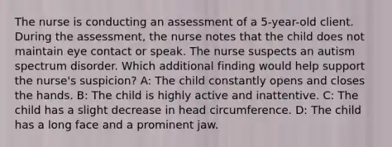 The nurse is conducting an assessment of a 5-year-old client. During the assessment, the nurse notes that the child does not maintain eye contact or speak. The nurse suspects an autism spectrum disorder. Which additional finding would help support the nurse's suspicion? A: The child constantly opens and closes the hands. B: The child is highly active and inattentive. C: The child has a slight decrease in head circumference. D: The child has a long face and a prominent jaw.