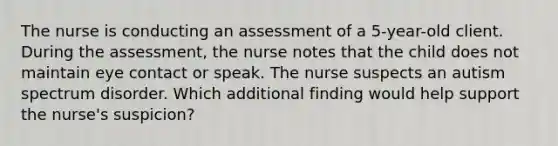 The nurse is conducting an assessment of a 5-year-old client. During the assessment, the nurse notes that the child does not maintain eye contact or speak. The nurse suspects an autism spectrum disorder. Which additional finding would help support the nurse's suspicion?