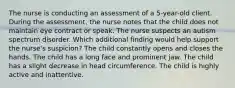 The nurse is conducting an assessment of a 5-year-old client. During the assessment, the nurse notes that the child does not maintain eye contract or speak. The nurse suspects an autism spectrum disorder. Which additional finding would help support the nurse's suspicion? The child constantly opens and closes the hands. The child has a long face and prominent jaw. The child has a slight decrease in head circumference. The child is highly active and inattentive.