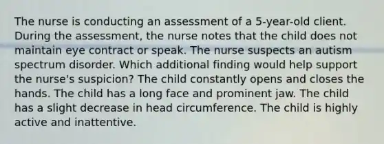 The nurse is conducting an assessment of a 5-year-old client. During the assessment, the nurse notes that the child does not maintain eye contract or speak. The nurse suspects an autism spectrum disorder. Which additional finding would help support the nurse's suspicion? The child constantly opens and closes the hands. The child has a long face and prominent jaw. The child has a slight decrease in head circumference. The child is highly active and inattentive.