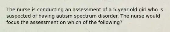 The nurse is conducting an assessment of a 5-year-old girl who is suspected of having autism spectrum disorder. The nurse would focus the assessment on which of the following?