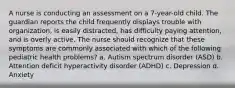 A nurse is conducting an assessment on a 7-year-old child. The guardian reports the child frequently displays trouble with organization, is easily distracted, has difficulty paying attention, and is overly active. The nurse should recognize that these symptoms are commonly associated with which of the following pediatric health problems? a. Autism spectrum disorder (ASD) b. Attention deficit hyperactivity disorder (ADHD) c. Depression d. Anxiety