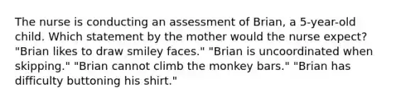 The nurse is conducting an assessment of Brian, a 5-year-old child. Which statement by the mother would the nurse expect? "Brian likes to draw smiley faces." "Brian is uncoordinated when skipping." "Brian cannot climb the monkey bars." "Brian has difficulty buttoning his shirt."