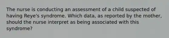 The nurse is conducting an assessment of a child suspected of having Reye's syndrome. Which data, as reported by the mother, should the nurse interpret as being associated with this syndrome?