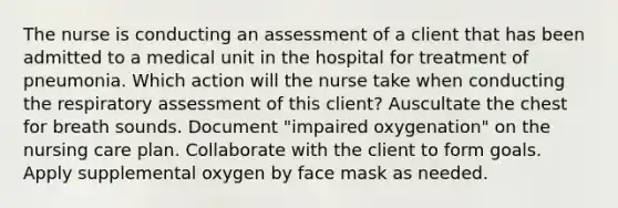 The nurse is conducting an assessment of a client that has been admitted to a medical unit in the hospital for treatment of pneumonia. Which action will the nurse take when conducting the respiratory assessment of this client? Auscultate the chest for breath sounds. Document "impaired oxygenation" on the nursing care plan. Collaborate with the client to form goals. Apply supplemental oxygen by face mask as needed.