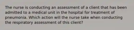 The nurse is conducting an assessment of a client that has been admitted to a medical unit in the hospital for treatment of pneumonia. Which action will the nurse take when conducting the respiratory assessment of this client?