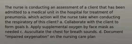 The nurse is conducting an assessment of a client that has been admitted to a medical unit in the hospital for treatment of pneumonia. which action will the nurse take when conducting the respiratory of this client? a. Collaborate with the client to form goals b. Apply supplemental oxygen by face mask as needed c. Auscultate the chest for breath sounds. d. Document "impaired oxygenation" on the nursing care plan