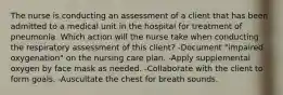 The nurse is conducting an assessment of a client that has been admitted to a medical unit in the hospital for treatment of pneumonia. Which action will the nurse take when conducting the respiratory assessment of this client? -Document "impaired oxygenation" on the nursing care plan. -Apply supplemental oxygen by face mask as needed. -Collaborate with the client to form goals. -Auscultate the chest for breath sounds.