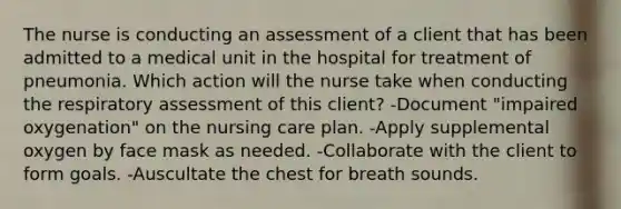 The nurse is conducting an assessment of a client that has been admitted to a medical unit in the hospital for treatment of pneumonia. Which action will the nurse take when conducting the respiratory assessment of this client? -Document "impaired oxygenation" on the nursing care plan. -Apply supplemental oxygen by face mask as needed. -Collaborate with the client to form goals. -Auscultate the chest for breath sounds.