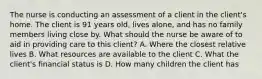 The nurse is conducting an assessment of a client in the client's home. The client is 91 years old, lives alone, and has no family members living close by. What should the nurse be aware of to aid in providing care to this client? A. Where the closest relative lives B. What resources are available to the client C. What the client's financial status is D. How many children the client has