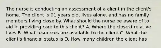 The nurse is conducting an assessment of a client in the client's home. The client is 91 years old, lives alone, and has no family members living close by. What should the nurse be aware of to aid in providing care to this client? A. Where the closest relative lives B. What resources are available to the client C. What the client's financial status is D. How many children the client has