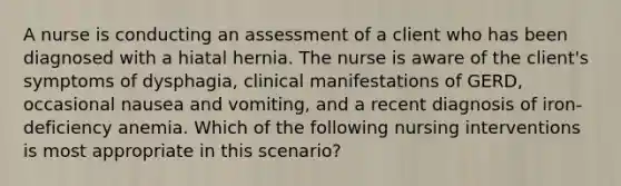 A nurse is conducting an assessment of a client who has been diagnosed with a hiatal hernia. The nurse is aware of the client's symptoms of dysphagia, clinical manifestations of GERD, occasional nausea and vomiting, and a recent diagnosis of iron-deficiency anemia. Which of the following nursing interventions is most appropriate in this scenario?