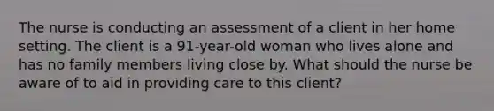 The nurse is conducting an assessment of a client in her home setting. The client is a 91-year-old woman who lives alone and has no family members living close by. What should the nurse be aware of to aid in providing care to this client?