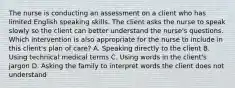 The nurse is conducting an assessment on a client who has limited English speaking skills. The client asks the nurse to speak slowly so the client can better understand the nurse's questions. Which intervention is also appropriate for the nurse to include in this client's plan of care? A. Speaking directly to the client B. Using technical medical terms C. Using words in the client's jargon D. Asking the family to interpret words the client does not understand