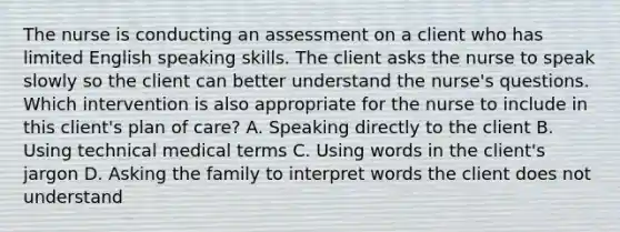 The nurse is conducting an assessment on a client who has limited English speaking skills. The client asks the nurse to speak slowly so the client can better understand the nurse's questions. Which intervention is also appropriate for the nurse to include in this client's plan of care? A. Speaking directly to the client B. Using technical medical terms C. Using words in the client's jargon D. Asking the family to interpret words the client does not understand