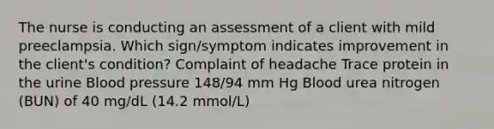 The nurse is conducting an assessment of a client with mild preeclampsia. Which sign/symptom indicates improvement in the client's condition? Complaint of headache Trace protein in the urine Blood pressure 148/94 mm Hg Blood urea nitrogen (BUN) of 40 mg/dL (14.2 mmol/L)