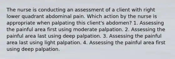 The nurse is conducting an assessment of a client with right lower quadrant abdominal pain. Which action by the nurse is appropriate when palpating this client's abdomen? 1. Assessing the painful area first using moderate palpation. 2. Assessing the painful area last using deep palpation. 3. Assessing the painful area last using light palpation. 4. Assessing the painful area first using deep palpation.