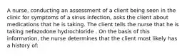 A nurse, conducting an assessment of a client being seen in the clinic for symptoms of a sinus infection, asks the client about medications that he is taking. The client tells the nurse that he is taking nefazodone hydrochloride . On the basis of this information, the nurse determines that the client most likely has a history of: