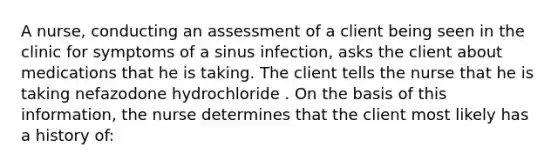 A nurse, conducting an assessment of a client being seen in the clinic for symptoms of a sinus infection, asks the client about medications that he is taking. The client tells the nurse that he is taking nefazodone hydrochloride . On the basis of this information, the nurse determines that the client most likely has a history of: