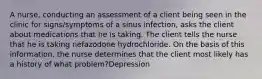 A nurse, conducting an assessment of a client being seen in the clinic for signs/symptoms of a sinus infection, asks the client about medications that he is taking. The client tells the nurse that he is taking nefazodone hydrochloride. On the basis of this information, the nurse determines that the client most likely has a history of what problem?Depression