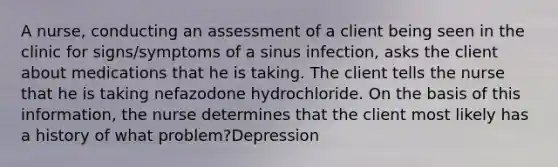 A nurse, conducting an assessment of a client being seen in the clinic for signs/symptoms of a sinus infection, asks the client about medications that he is taking. The client tells the nurse that he is taking nefazodone hydrochloride. On the basis of this information, the nurse determines that the client most likely has a history of what problem?Depression