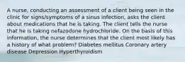 A nurse, conducting an assessment of a client being seen in the clinic for signs/symptoms of a sinus infection, asks the client about medications that he is taking. The client tells the nurse that he is taking nefazodone hydrochloride. On the basis of this information, the nurse determines that the client most likely has a history of what problem? Diabetes mellitus Coronary artery disease Depression Hyperthyroidism