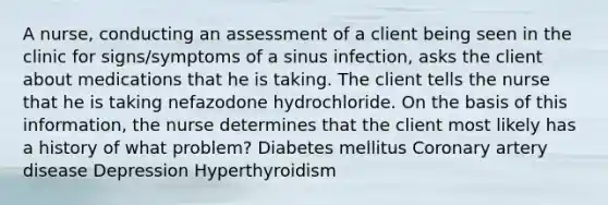 A nurse, conducting an assessment of a client being seen in the clinic for signs/symptoms of a sinus infection, asks the client about medications that he is taking. The client tells the nurse that he is taking nefazodone hydrochloride. On the basis of this information, the nurse determines that the client most likely has a history of what problem? Diabetes mellitus Coronary artery disease Depression Hyperthyroidism