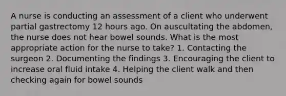 A nurse is conducting an assessment of a client who underwent partial gastrectomy 12 hours ago. On auscultating the abdomen, the nurse does not hear bowel sounds. What is the most appropriate action for the nurse to take? 1. Contacting the surgeon 2. Documenting the findings 3. Encouraging the client to increase oral fluid intake 4. Helping the client walk and then checking again for bowel sounds