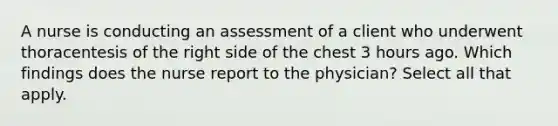 A nurse is conducting an assessment of a client who underwent thoracentesis of the right side of the chest 3 hours ago. Which findings does the nurse report to the physician? Select all that apply.