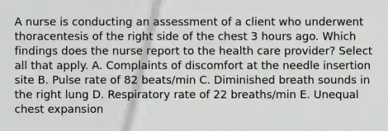 A nurse is conducting an assessment of a client who underwent thoracentesis of the right side of the chest 3 hours ago. Which findings does the nurse report to the health care provider? Select all that apply. A. Complaints of discomfort at the needle insertion site B. Pulse rate of 82 beats/min C. Diminished breath sounds in the right lung D. Respiratory rate of 22 breaths/min E. Unequal chest expansion