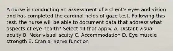 A nurse is conducting an assessment of a client's eyes and vision and has completed the cardinal fields of gaze test. Following this test, the nurse will be able to document data that address what aspects of eye health? Select all that apply. A. Distant visual acuity B. Near visual acuity C. Accommodation D. Eye muscle strength E. Cranial nerve function