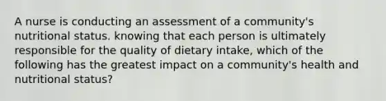 A nurse is conducting an assessment of a community's nutritional status. knowing that each person is ultimately responsible for the quality of dietary intake, which of the following has the greatest impact on a community's health and nutritional status?