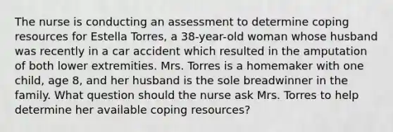 The nurse is conducting an assessment to determine coping resources for Estella​ Torres, a​ 38-year-old woman whose husband was recently in a car accident which resulted in the amputation of both lower extremities. Mrs. Torres is a homemaker with one​ child, age​ 8, and her husband is the sole breadwinner in the family. What question should the nurse ask Mrs. Torres to help determine her available coping​ resources?