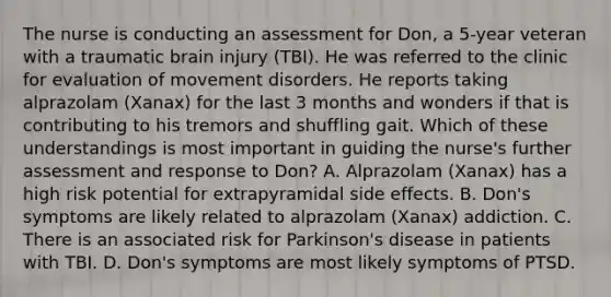 The nurse is conducting an assessment for Don, a 5-year veteran with a traumatic brain injury (TBI). He was referred to the clinic for evaluation of movement disorders. He reports taking alprazolam (Xanax) for the last 3 months and wonders if that is contributing to his tremors and shuffling gait. Which of these understandings is most important in guiding the nurse's further assessment and response to Don? A. Alprazolam (Xanax) has a high risk potential for extrapyramidal side effects. B. Don's symptoms are likely related to alprazolam (Xanax) addiction. C. There is an associated risk for Parkinson's disease in patients with TBI. D. Don's symptoms are most likely symptoms of PTSD.