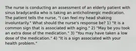 The nurse is conducting an assessment of an elderly patient with sinus bradycardia who is taking an anticholinergic medication. The patient tells the nurse, "I can feel my head shaking involuntarily." What should the nurse's response be? 1) "It is a common sign that is associated with aging." 2) "May be you took an extra dose of the medication." 3) "You may have taken a low dose of the medication." 4) "It is a sign associated with your health problem."