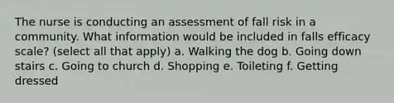 The nurse is conducting an assessment of fall risk in a community. What information would be included in falls efficacy scale? (select all that apply) a. Walking the dog b. Going down stairs c. Going to church d. Shopping e. Toileting f. Getting dressed