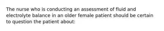 The nurse who is conducting an assessment of fluid ​and electrolyte balance in an older female patient ​should be certain to question the patient about: