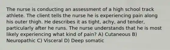 The nurse is conducting an assessment of a high school track athlete. The client tells the nurse he is experiencing pain along his outer thigh. He describes it as tight, achy, and tender, particularly after he runs. The nurse understands that he is most likely experiencing what kind of pain? A) Cutaneous B) Neuropathic C) Visceral D) Deep somatic