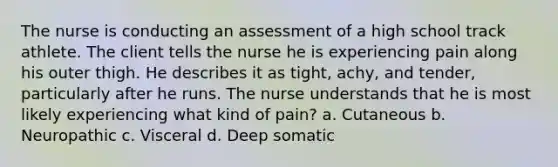 The nurse is conducting an assessment of a high school track athlete. The client tells the nurse he is experiencing pain along his outer thigh. He describes it as tight, achy, and tender, particularly after he runs. The nurse understands that he is most likely experiencing what kind of pain? a. Cutaneous b. Neuropathic c. Visceral d. Deep somatic