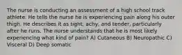 The nurse is conducting an assessment of a high school track athlete. He tells the nurse he is experiencing pain along his outer thigh. He describes it as tight, achy, and tender, particularly after he runs. The nurse understands that he is most likely experiencing what kind of pain? A) Cutaneous B) Neuropathic C) Visceral D) Deep somatic