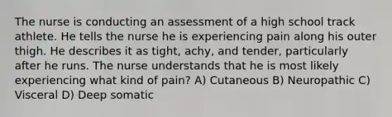 The nurse is conducting an assessment of a high school track athlete. He tells the nurse he is experiencing pain along his outer thigh. He describes it as tight, achy, and tender, particularly after he runs. The nurse understands that he is most likely experiencing what kind of pain? A) Cutaneous B) Neuropathic C) Visceral D) Deep somatic