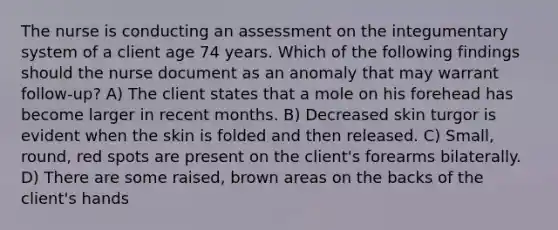 The nurse is conducting an assessment on the integumentary system of a client age 74 years. Which of the following findings should the nurse document as an anomaly that may warrant follow-up? A) The client states that a mole on his forehead has become larger in recent months. B) Decreased skin turgor is evident when the skin is folded and then released. C) Small, round, red spots are present on the client's forearms bilaterally. D) There are some raised, brown areas on the backs of the client's hands