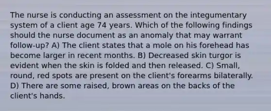 The nurse is conducting an assessment on the integumentary system of a client age 74 years. Which of the following findings should the nurse document as an anomaly that may warrant follow-up? A) The client states that a mole on his forehead has become larger in recent months. B) Decreased skin turgor is evident when the skin is folded and then released. C) Small, round, red spots are present on the client's forearms bilaterally. D) There are some raised, brown areas on the backs of the client's hands.