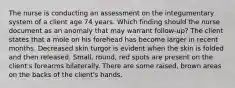 The nurse is conducting an assessment on the integumentary system of a client age 74 years. Which finding should the nurse document as an anomaly that may warrant follow-up? The client states that a mole on his forehead has become larger in recent months. Decreased skin turgor is evident when the skin is folded and then released. Small, round, red spots are present on the client's forearms bilaterally. There are some raised, brown areas on the backs of the client's hands.