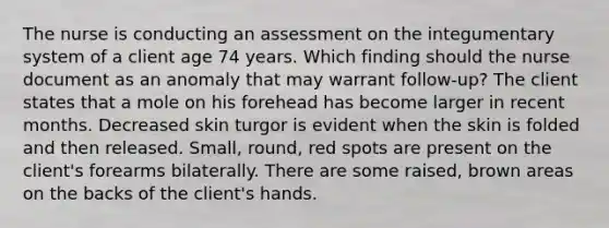 The nurse is conducting an assessment on the integumentary system of a client age 74 years. Which finding should the nurse document as an anomaly that may warrant follow-up? The client states that a mole on his forehead has become larger in recent months. Decreased skin turgor is evident when the skin is folded and then released. Small, round, red spots are present on the client's forearms bilaterally. There are some raised, brown areas on the backs of the client's hands.