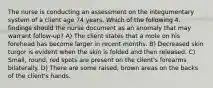 The nurse is conducting an assessment on the integumentary system of a client age 74 years. Which of the following 4. findings should the nurse document as an anomaly that may warrant follow-up? A) The client states that a mole on his forehead has become larger in recent months. B) Decreased skin turgor is evident when the skin is folded and then released. C) Small, round, red spots are present on the client's forearms bilaterally. D) There are some raised, brown areas on the backs of the client's hands.