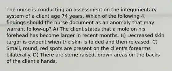 The nurse is conducting an assessment on the integumentary system of a client age 74 years. Which of the following 4. findings should the nurse document as an anomaly that may warrant follow-up? A) The client states that a mole on his forehead has become larger in recent months. B) Decreased skin turgor is evident when the skin is folded and then released. C) Small, round, red spots are present on the client's forearms bilaterally. D) There are some raised, brown areas on the backs of the client's hands.