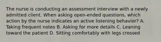 The nurse is conducting an assessment interview with a newly admitted client. When asking open-ended questions, which action by the nurse indicates an active listening behavior? A. Taking frequent notes B. Asking for more details C. Leaning toward the patient D. Sitting comfortably with legs crossed