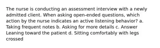 The nurse is conducting an assessment interview with a newly admitted client. When asking open-ended questions, which action by the nurse indicates an active listening behavior? a. Taking frequent notes b. Asking for more details c. Answer Leaning toward the patient d. Sitting comfortably with legs crossed