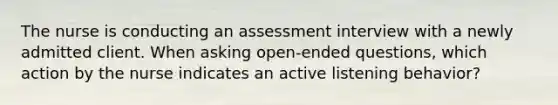 The nurse is conducting an assessment interview with a newly admitted client. When asking open-ended questions, which action by the nurse indicates an active listening behavior?